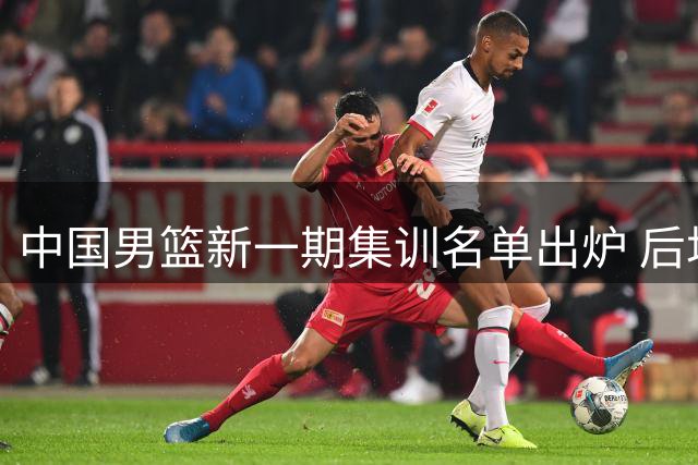 中国男篮新一期集训名单出炉 后场竞争白热化 内线新星迎机遇