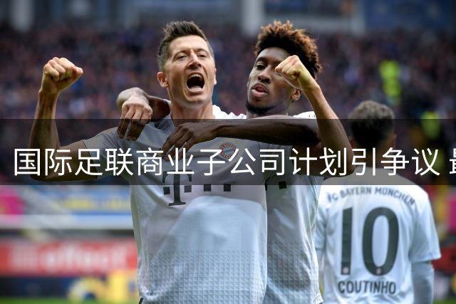 国际足联商业子公司计划引争议 最终决策权归属211个会员协会