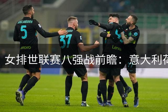 女排世联赛八强战前瞻：意大利荷兰上演欧洲德比 巴西残阵迎战日本快攻