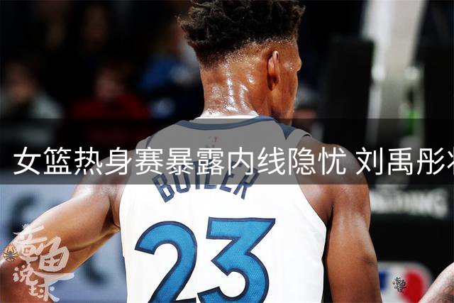 女篮热身赛暴露内线隐忧 刘禹彤状态低迷前景堪忧