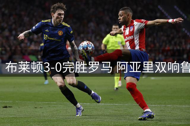 布莱顿3-0完胜罗马 阿亚里双响鲁特尔传射 罗马友谊赛4场仅1胜