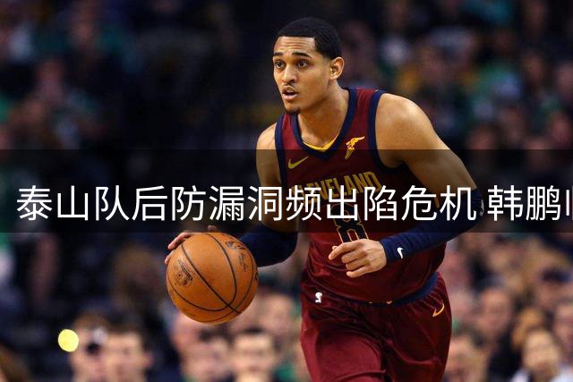 泰山队后防漏洞频出陷危机 韩鹏临场调度再遭质疑