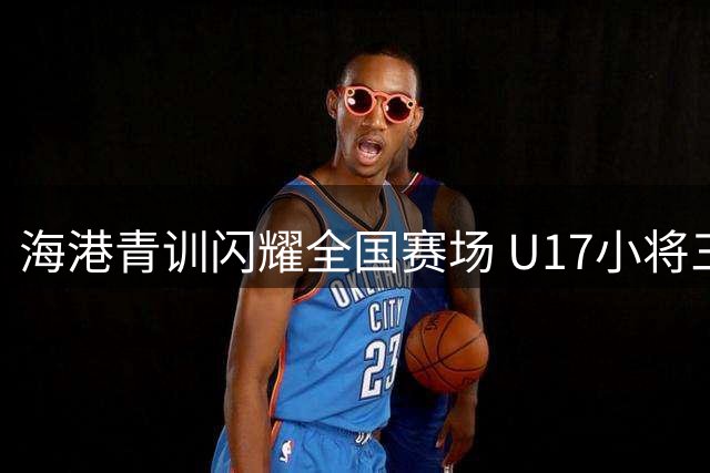 海港青训闪耀全国赛场 U17小将三连胜强势挺进决赛圈