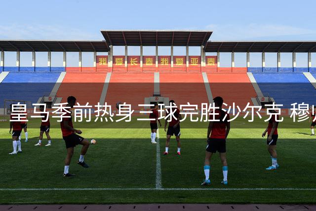 皇马季前热身三球完胜沙尔克 穆帅战术体系初见成效