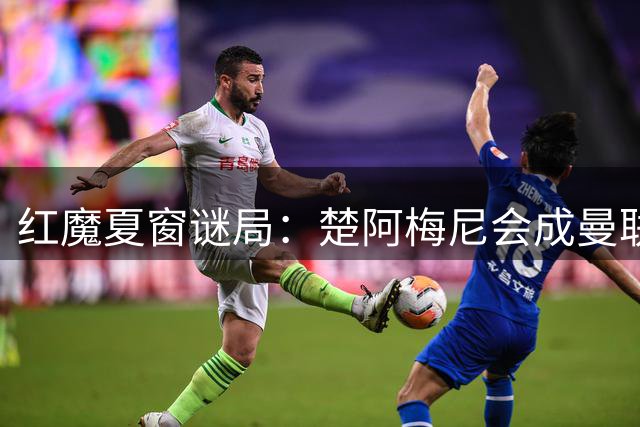 红魔夏窗谜局：楚阿梅尼会成曼联中场最后拼图吗？