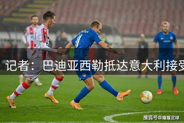 记者：巴迪亚西勒抵达意大利接受那不勒斯体检，交易总价3000万欧