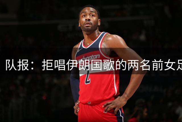 队报：拒唱伊朗国歌的两名前女足国脚获澳大利亚国籍