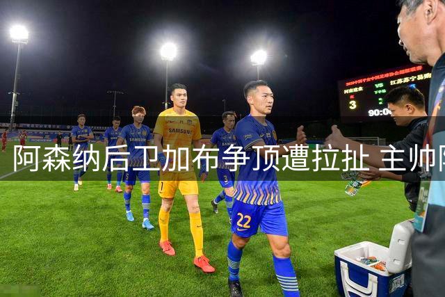 阿森纳后卫加布争顶遭拉扯 主帅阿尔特塔场边激烈申诉