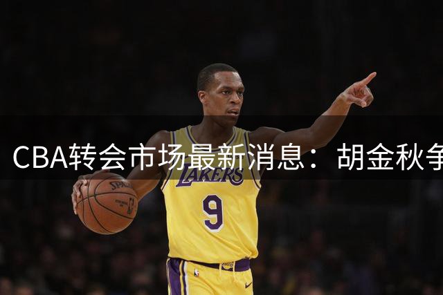 CBA转会市场最新消息：胡金秋争夺战再升级，广东新大外援正式官宣